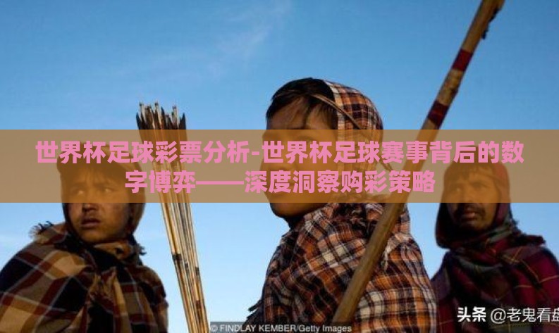 世界杯足球彩票分析-世界杯足球赛事背后的数字博弈——深度洞察购彩策略 世界杯足球彩票分析-世界杯足球赛事背后的数字博弈——深度洞察购彩策略