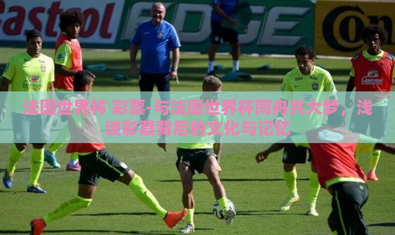 法国世界杯 彩票-与法国世界杯同舟共大梦，浅谈彩票背后的文化与记忆